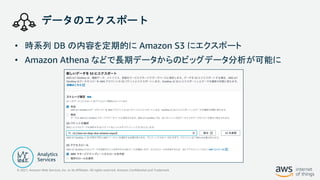 © 2021, Amazon Web Services, Inc. or its Affiliates. All rights reserved. Amazon Confidential and Trademark
データのエクスポート
• 時系列 DB の内容を定期的に Amazon S3 にエクスポート
• Amazon Athena などで長期データからのビッグデータ分析が可能に
 