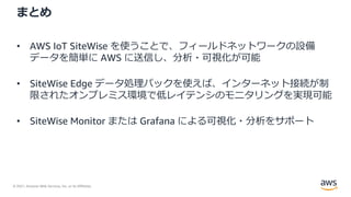 © 2021, Amazon Web Services, Inc. or its Affiliates.
まとめ
• AWS IoT SiteWise を使うことで、フィールドネットワークの設備
データを簡単に AWS に送信し、分析・可視化が可能
• SiteWise Edge データ処理パックを使えば、インターネット接続が制
限されたオンプレミス環境で低レイテンシのモニタリングを実現可能
• SiteWise Monitor または Grafana による可視化・分析をサポート
 