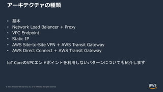 © 2021, Amazon Web Services, Inc. or its Affiliates. All rights reserved.
アーキテクチャの種類
• 基本
• Network Load Balancer + Proxy
• VPC Endpoint
• Static IP
• AWS Site-to-Site VPN + AWS Transit Gateway
• AWS Direct Connect + AWS Transit Gateway
IoT CoreのVPCエンドポイントを利用しないパターンについても紹介します
 