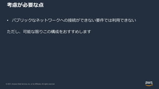 © 2021, Amazon Web Services, Inc. or its Affiliates. All rights reserved.
考慮が必要な点
• パブリックなネットワークへの接続ができない要件では利⽤できない
ただし、可能な限りこの構成をおすすめします
 