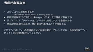 © 2021, Amazon Web Services, Inc. or its Affiliates. All rights reserved.
考慮が必要な点
• どのプロキシを利⽤するか
• HTTP Proxy, Socks5, NGINX streaming proxy, etc
• 接続可能なデバイス数は、Proxyインスタンスの性能に依存する
• デバイスのアプリケーションがProxyに対応している必要がある
• 構成要素が増えるため、検討事項や運⽤コストが増加する
VPCエンドポイントの登場前によく利⽤されたパターンですが、今後はVPCエンド
ポイントの利⽤を検討してください。
 