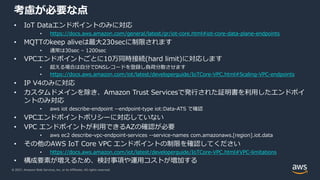 © 2021, Amazon Web Services, Inc. or its Affiliates. All rights reserved.
考慮が必要な点
• IoT Dataエンドポイントのみに対応
• https://docs.aws.amazon.com/general/latest/gr/iot-core.html#iot-core-data-plane-endpoints
• MQTTのkeep aliveは最⼤230secに制限されます
• 通常は30sec – 1200sec
• VPCエンドポイントごとに10万同時接続(hard limit)に対応します
• 超える場合は⾃分でDNSレコードを登録し負荷分散させます
• https://docs.aws.amazon.com/iot/latest/developerguide/IoTCore-VPC.html#Scaling-VPC-endpoints
• IP V4のみに対応
• カスタムドメインを除き、Amazon Trust Servicesで発⾏された証明書を利⽤したエンドポイ
ントのみ対応
• aws iot describe-endpoint --endpoint-type iot:Data-ATS で確認
• VPCエンドポイントポリシーに対応していない
• VPC エンドポイントが利⽤できるAZの確認が必要
• aws ec2 describe-vpc-endpoint-services --service-names com.amazonaws.[region].iot.data
• その他のAWS IoT Core VPC エンドポイントの制限を確認してください
• https://docs.aws.amazon.com/iot/latest/developerguide/IoTCore-VPC.html#VPC-limitations
• 構成要素が増えるため、検討事項や運⽤コストが増加する
 