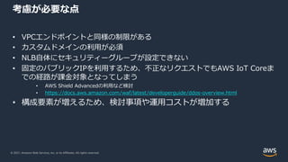 © 2021, Amazon Web Services, Inc. or its Affiliates. All rights reserved.
考慮が必要な点
• VPCエンドポイントと同様の制限がある
• カスタムドメインの利⽤が必須
• NLB⾃体にセキュリティーグループが設定できない
• 固定のパブリックIPを利⽤するため、不正なリクエストでもAWS IoT Coreま
での経路が課⾦対象となってしまう
• AWS Shield Advancedの利⽤など検討
• https://docs.aws.amazon.com/waf/latest/developerguide/ddos-overview.html
• 構成要素が増えるため、検討事項や運⽤コストが増加する
 
