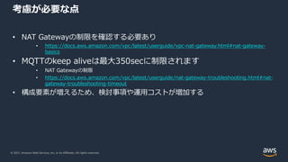 © 2021, Amazon Web Services, Inc. or its Affiliates. All rights reserved.
考慮が必要な点
• NAT Gatewayの制限を確認する必要あり
• https://docs.aws.amazon.com/vpc/latest/userguide/vpc-nat-gateway.html#nat-gateway-
basics
• MQTTのkeep aliveは最⼤350secに制限されます
• NAT Gatewayの制限
• https://docs.aws.amazon.com/vpc/latest/userguide/nat-gateway-troubleshooting.html#nat-
gateway-troubleshooting-timeout
• 構成要素が増えるため、検討事項や運⽤コストが増加する
 