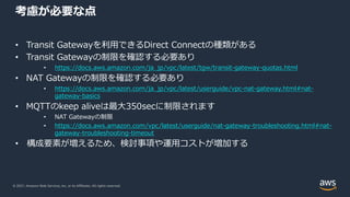 © 2021, Amazon Web Services, Inc. or its Affiliates. All rights reserved.
考慮が必要な点
• Transit Gatewayを利⽤できるDirect Connectの種類がある
• Transit Gatewayの制限を確認する必要あり
• https://docs.aws.amazon.com/ja_jp/vpc/latest/tgw/transit-gateway-quotas.html
• NAT Gatewayの制限を確認する必要あり
• https://docs.aws.amazon.com/ja_jp/vpc/latest/userguide/vpc-nat-gateway.html#nat-
gateway-basics
• MQTTのkeep aliveは最⼤350secに制限されます
• NAT Gatewayの制限
• https://docs.aws.amazon.com/vpc/latest/userguide/nat-gateway-troubleshooting.html#nat-
gateway-troubleshooting-timeout
• 構成要素が増えるため、検討事項や運⽤コストが増加する
 