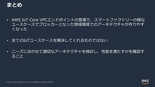 © 2021, Amazon Web Services, Inc. or its Affiliates. All rights reserved.
まとめ
• AWS IoT Core VPCエンドポイントの登場で、スマートファクトリーの様な
ユースケースでブロッカーとなった閉域環境でのアーキテクチャが作りやす
くなった
• 全てのIoTユースケースを解決してくれるものではない
• ニーズに合わせて適切なアーキテクチャを検討し、性能を満たすかを確認す
ること
 