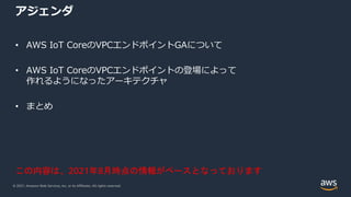 © 2021, Amazon Web Services, Inc. or its Affiliates. All rights reserved.
アジェンダ
• AWS IoT CoreのVPCエンドポイントGAについて
• AWS IoT CoreのVPCエンドポイントの登場によって
作れるようになったアーキテクチャ
• まとめ
この内容は、2021年8月時点の情報がベースとなっております
 