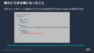 © 2021, Amazon Web Services, Inc. or its Affiliates. All rights reserved.
新たにできる様になったこと
VPCエンドポイント経由のアクセスのみを許可するIoT Policyが利⽤できる
{
"Version": "2012-10-17",
"Statement": [
{
"Effect": "Allow",
"Action": [
"iot:Connect"
],
"Resource": [
"arn:aws:iot:us-east-1:123456789012:client/${iot:Connection.Thing.ThingName}"
],
"Condition": {
"StringEquals": {
"aws:SourceVpce": "vpce-1a2b3c4d"
}
}
}
]
}
https://docs.aws.amazon.com/iot/latest/developerguide/IoTCore-VPC.html#Control-VPC-access
 
