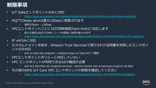 © 2021, Amazon Web Services, Inc. or its Affiliates. All rights reserved.
制限事項
• IoT Dataエンドポイントのみに対応
• https://docs.aws.amazon.com/general/latest/gr/iot-core.html#iot-core-data-plane-endpoints
• MQTTのkeep aliveは最⼤230secに制限されます
• 通常は30sec – 1200sec
• VPCエンドポイントごとに10万同時接続(hard limit)に対応します
• 超える場合は⾃分でDNSレコードを登録し負荷分散させます
• https://docs.aws.amazon.com/iot/latest/developerguide/IoTCore-VPC.html#Scaling-VPC-endpoints
• IP v4のみに対応
• カスタムドメインを除き、Amazon Trust Servicesで発⾏された証明書を利⽤したエンドポイ
ントのみ対応
• aws iot describe-endpoint --endpoint-type iot:Data-ATS で確認
• VPCエンドポイントポリシーに対応していない
• VPC エンドポイントが利⽤できるAZの確認が必要
• aws ec2 describe-vpc-endpoint-services --service-names com.amazonaws.[region].iot.data
• その他のAWS IoT Core VPC エンドポイントの制限を確認してください
• https://docs.aws.amazon.com/iot/latest/developerguide/IoTCore-VPC.html#VPC-limitations
 