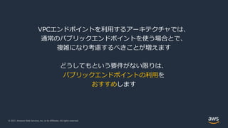 © 2021, Amazon Web Services, Inc. or its Affiliates. All rights reserved.
VPCエンドポイントを利⽤するアーキテクチャでは、
通常のパブリックエンドポイントを使う場合とで、
複雑になり考慮するべきことが増えます
どうしてもという要件がない限りは、
パブリックエンドポイントの利⽤を
おすすめします
 