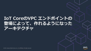 © 2021, Amazon Web Services, Inc. or its Affiliates. All rights reserved.
IoT CoreのVPC エンドポイントの
登場によって、作れるようになった
アーキテクチャ
 