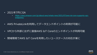 © 2021, Amazon Web Services, Inc. or its Affiliates. All rights reserved.
• 2021年7⽉にGA
• https://aws.amazon.com/jp/about-aws/whats-new/2021/07/aws-iot-core-supports-vpc-
endpoints/
• AWS PrivateLinkを利⽤してデータエンドポイントの利⽤が可能に
• VPCから外部に出ずに直接AWS IoT Coreのエンドポイントが利⽤可能
• 閉域環境でAWS IoT Coreを利⽤したいユースケースの対応が楽に
 
