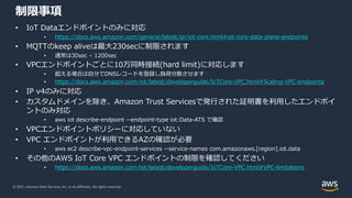 © 2021, Amazon Web Services, Inc. or its Affiliates. All rights reserved.
制限事項
• IoT Dataエンドポイントのみに対応
• https://docs.aws.a...