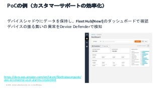 © 2021, Amazon Web Services, Inc. or its Affiliates.
PoCの例（カスタマーサポートの効率化）
デバイスシャドウにデータを保持し、Fleet Hub[New!]のダッシュボードで確認
デバイスの振る舞いの異常をDevice Defenderで検知
https://docs.aws.amazon.com/iot/latest/fleethubuserguide/
aws-iot-monitor-user-alarms-create.html
 