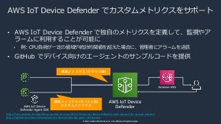 © 2021, Amazon Web Services, Inc. or its affiliates. All rights reserved.
AWS IoT Device Defender でカスタムメトリクスをサポート
• AWS IoT Device Defender で独⾃のメトリクスを定義して、監視やア
ラームに利⽤することが可能に
• 例: CPU負荷が⼀定の値域や統計的閾値を超えた場合に、管理者にアラームを送信
• GitHub でデバイス向けのエージェントのサンプルコードを提供
https://aws.amazon.com/jp/about-aws/whats-new/2020/12/aws-iot-device-defender-adds-support-for-custom-metrics/
https://github.com/aws-samples/aws-iot-device-defender-agent-sdk-python
 