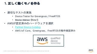 © 2021, Amazon Web Services, Inc. or its Affiliates.All rights reserved. Amazon Confidential and Trademark.
1. 正しく動くモノを作る
• 適切なテストの実施
• Device Tester for Greengrass / FreeRTOS
• Device Advisor [New!]
• AWSが認定済みのハードウェアを選択
• Partner Device Catalog
• AWS IoT Core、Greengrass、FreeRTOSの動作確認済み
 