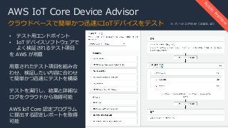 AWS IoT Core Device Advisor
クラウドベースで簡単かつ迅速にIoTデバイスをテスト
Public
Preview
• テスト⽤エンドポイント
• IoT デバイスソフトウェアで
よく検証されるテスト項⽬
を AWS が⽤意
⽤意されたテスト項⽬を組み合
わせ、検証したい内容に合わせ
て簡単かつ迅速にテストを構築
テストを実⾏し、結果と詳細な
ログをクラウドから取得可能
AWS IoT Core 認定プログラム
に提出する認定レポートを取得
可能
※ バージニアのみ（2020.12）
 