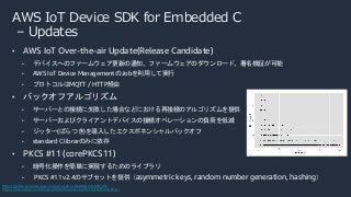 AWS IoT Device SDK for Embedded C
– Updates
• AWS IoT Over-the-air Update(Release Candidate)
• デバイスへのファームウェア更新の通知、ファームウェアのダウンロード、署名検証が可能
• AWS IoT Device Management のJobを利用して実行
• プロトコルはMQTT / HTTP経由
• バックオフアルゴリズム
• サーバーとの接続に失敗した場合などにおける再接続のアルゴリズムを提供
• サーバーおよびクライアントデバイスの接続オペレーションの負荷を低減
• ジッター(ばらつき)を導入したエクスポネンシャルバックオフ
• standard C librarのみに依存
• PKCS #11 (corePKCS11)
• 暗号化操作を簡単に実現するためのライブラリ
• PKCS #11 v2.4のサブセットを提供（asymmetric keys, random number generation, hashing）
https://github.com/aws/aws-iot-device-sdk-embedded-C#20201201
https://aws.amazon.com/blogs/architecture/exponential-backoff-and-jitter/
 