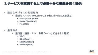 © 2021, Amazon Web Services, Inc. or its Affiliates.All rights reserved. Amazon Confidential and Trademark.
3.サービスを実現する上で必要十分な機能を安く提供
• 適切なデバイスの処理能力
• 最適なスペックのMCU,MPUとそれに合ったSDKを選ぶ
• Greengrass v2[New!]
• Device Client[New!]
• FreeRTOS
• 通信方式
• 通信量、通信コスト 、利用シーンなどをもとに選択
• Wi-Fi
• LTE-m[New!]
• LoRaWAN[New!]
• Sidewalk[New!]
 