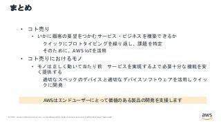 © 2021, Amazon Web Services, Inc. or its Affiliates.All rights reserved. Amazon Confidential and Trademark.
まとめ
• コト売り
• いかに顧客の要望をつかむサービス・ビジネスを構築できるか
クイックにプロトタイピングを繰り返し、課題を特定
そのために、AWS IoTを活用
• コト売りにおけるモノ
• モノは正しく動いて当たり前 サービスを実現する上で必要十分な機能を安
く提供する
適切なスペックのデバイスと適切なデバイスソフトウェアを活用しクイッ
クに開発
AWSはエンドユーザーにとって価値のある製品の開発を支援します
 