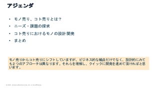 © 2021, Amazon Web Services, Inc. or its Affiliates.
アジェンダ
モノ売りからコト売りにシフトしていますが、ビジネス的な観点だけでなく、設計的にみて
も２つのアプローチは異なります。それらを理解し、クイックに開発を進めて頂ければと思
います。
• モノ売り、コト売りとは？
• ニーズ・課題の探求
• コト売りにおけるモノの設計開発
• まとめ
 