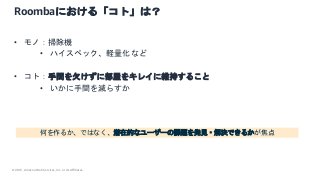 © 2021, Amazon Web Services, Inc. or its Affiliates.
Roombaにおける「コト」は？
• モノ：掃除機
• ハイスペック、軽量化など
• コト：手間を欠けずに部屋をキレイに維持すること
• いかに手間を減らすか
何を作るか、ではなく、潜在的なユーザーの課題を発見・解決できるかが焦点
 