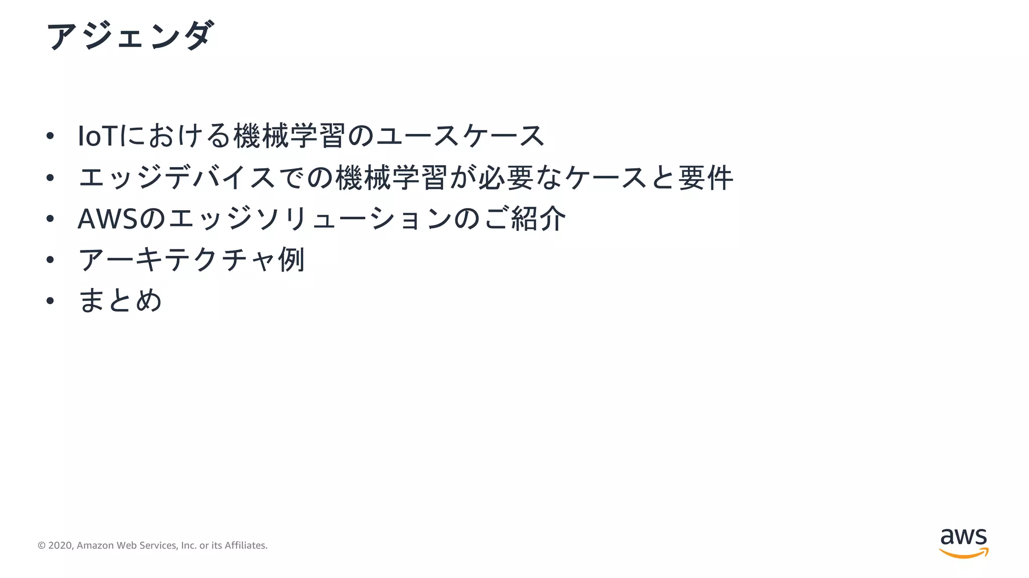 © 2020, Amazon Web Services, Inc. or its Affiliates.
アジェンダ
• IoTにおける機械学習のユースケース
• エッジデバイスでの機械学習が必要なケースと要件
• AWSのエッジソリューションのご紹介
• アーキテクチャ例
• まとめ
 