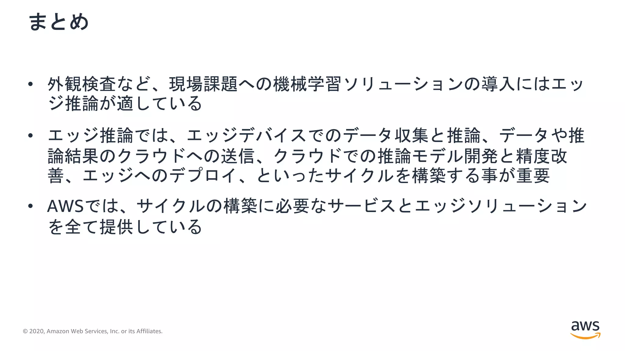 © 2020, Amazon Web Services, Inc. or its Affiliates.
まとめ
• 外観検査など、現場課題への機械学習ソリューションの導入にはエッ
ジ推論が適している
• エッジ推論では、エッジデバイスでのデータ収集と推論、データや推
論結果のクラウドへの送信、クラウドでの推論モデル開発と精度改
善、エッジへのデプロイ、といったサイクルを構築する事が重要
• AWSでは、サイクルの構築に必要なサービスとエッジソリューション
を全て提供している
 
