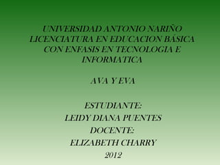 UNIVERSIDAD ANTONIO NARIÑO
LICENCIATURA EN EDUCACION BÁSICA
   CON ENFASIS EN TECNOLOGIA E
           INFORMATICA

           AVA Y EVA

          ESTUDIANTE:
      LEIDY DIANA PUENTES
           DOCENTE:
       ELIZABETH CHARRY
              2012
 