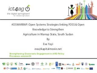 #OSWARRAP: Open Systems Strategies linking FOSS & Open
Knowledge to Strengthen
Agriculture in Warrap State, South Sudan
By
Eva Yayi
eva@kapitalmovie.net
Strengthening Grassroots Engagement in ARD Policy
Processes session04

 