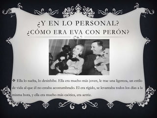 ¿Y EN LO PERSONAL?
¿CÓMO ERA EVA CON PERÓN?
 Ella lo suelta, lo desinhibe. Ella era mucho más joven, le trae una ligereza, un estilo
de vida al que él no estaba acostumbrado. El era rígido, se levantaba todos los días a la
misma hora, y ella era mucho más caótica, era actriz.
 