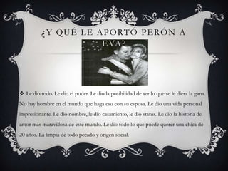¿Y QUÉ LE APORTÓ PERÓN A
EVA?
 Le dio todo. Le dio el poder. Le dio la posibilidad de ser lo que se le diera la gana.
No hay hombre en el mundo que haga eso con su esposa. Le dio una vida personal
impresionante. Le dio nombre, le dio casamiento, le dio status. Le dio la historia de
amor más maravillosa de este mundo. Le dio todo lo que puede querer una chica de
20 años. La limpia de todo pecado y origen social.
 