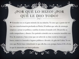 ¿POR QUÉ LO HIZO? ¿POR
QUÉ LE DIO TODO?
 Entender eso es el gran misterio de esa relación. Yo creo que a partir del 43
hay una transformación profunda en Perón. El militar que sabe de estrategia
empieza a actuar en política y cambia al entrar al mundo civil. Desarrolla su
estilo campechano y directo. Ese período coincide con su metejón increíble con
Eva. Se enamora y hace cosas que un señor de su clase social no tiene que
hacer, como ir a buscarla a lugares públicos o llevarla a la gala del Colón. Yo no
creo que Perón haya vislumbrado lo que ella iba a ser, porque hasta el 44 a Evita
lo que le interesaba era hacer películas.
 