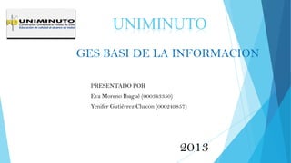 GES BASI DE LA INFORMACION
PRESENTADO POR
Eva Moreno Ibagué (000343350)
Yenifer Gutiérrez Chacon (000249857)
UNIMINUTO
2013
 