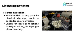 DiagnosingBatteries:
BatteryOk
Technologies
1. Visual Inspection:
Examine the battery pack for
physical damage, such as
dents, leaks, or corrosion.
Check for loose connections,
damaged wiring, or any signs
of overheating.
 