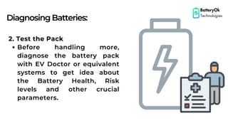 DiagnosingBatteries:
BatteryOk
Technologies
2. Test the Pack
Before handling more,
diagnose the battery pack
with EV Doctor or equivalent
systems to get idea about
the Battery Health, Risk
levels and other crucial
parameters.
 