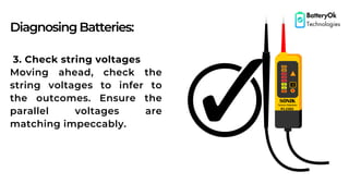 DiagnosingBatteries:
BatteryOk
Technologies
3. Check string voltages
Moving ahead, check the
string voltages to infer to
the outcomes. Ensure the
parallel voltages are
matching impeccably.
 