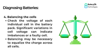 DiagnosingBatteries:
BatteryOk
Technologies
4. Balancing the cells
Check the voltage of each
individual cell in the battery
pack. Significant variations in
cell voltage can indicate
imbalances or a faulty cell.
Balancing may be necessary
to equalize the charge across
all cells.
 