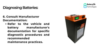 DiagnosingBatteries:
BatteryOk
Technologies
6. Consult Manufacturer
Documentation:
Refer to the vehicle and
battery manufacturer's
documentation for specific
diagnostic procedures and
recommended
maintenance practices.
 