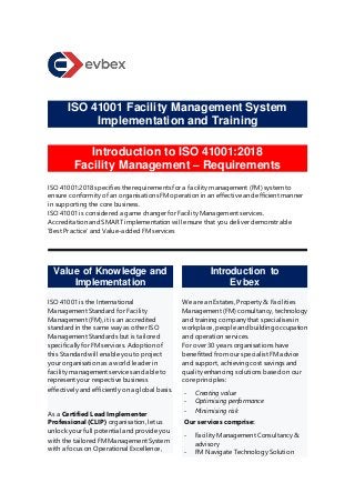 ISO 41001 Facility Management System
Implementation and Training
Introduction to ISO 41001:2018
Facility Management – Requirements
ISO 41001:2018 specifies the requirements for a facility management (FM) system to
ensure conformity of an organisations FM operation in an effective and efficient manner
in supporting the core business.
ISO 41001 is considered a game changer for Facility Management services.
Accreditation and SMART implementation will ensure that you deliver demonstrable
‘Best Practice’ and Value-added FM services
Value of Knowledge and
Implementation
ISO 41001 is the International
Management Standard for Facility
Management (FM), it is an accredited
standard in the same way as other ISO
Management Standards but is tailored
specifically for FM services. Adoption of
this Standard will enable you to project
your organisation as a world leader in
facility management services and able to
represent your respective business
effectively and efficiently on a global basis.
As a Certified Lead Implementer
Professional (CLIP) organisation, let us
unlock your full potential and provide you
with the tailored FM Management System
with a focus on Operational Excellence,
Introduction to
Evbex
We are an Estates, Property & Facilities
Management (FM) consultancy, technology
and training company that specialises in
workplace, people and building occupation
and operation services.
For over 30 years organisations have
benefitted from our specialist FM advice
and support, achieving cost savings and
quality enhancing solutions based on our
core principles:
- Creating value
- Optimising performance
- Minimising risk
Our services comprise:
- Facility Management Consultancy &
advisory
- FM Navigate Technology Solution
 