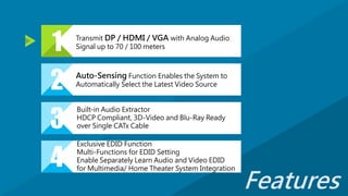 2 Auto-Sensing Function Enables the System to
Automatically Select the Latest Video Source
3
Built-in Audio Extractor
HDCP Compliant, 3D-Video and Blu-Ray Ready
over Single CATx Cable
4
Exclusive EDID Function
Multi-Functions for EDID Setting
Enable Separately Learn Audio and Video EDID
for Multimedia/ Home Theater System Integration
1 Transmit DP / HDMI / VGA with Analog Audio
Signal up to 70 / 100 meters
Features