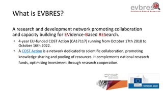 What is EVBRES?
A research and development network promoting collaboration
and capacity building for EVidence-Based RESearch.
• 4-year EU-funded COST Action (CA17117) running from October 17th 2018 to
October 16th 2022.
• A COST Action is a network dedicated to scientific collaboration, promoting
knowledge sharing and pooling of resources. It complements national research
funds, optimising investment through research cooperation.
 