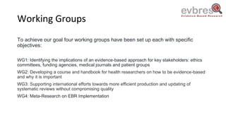 Working Groups
To achieve our goal four working groups have been set up each with specific
objectives:
WG1: Identifying the implications of an evidence-based approach for key stakeholders: ethics
committees, funding agencies, medical journals and patient groups
WG2: Developing a course and handbook for health researchers on how to be evidence-based
and why it is important
WG3: Supporting international efforts towards more efficient production and updating of
systematic reviews without compromising quality
WG4: Meta-Research on EBR Implementation
 