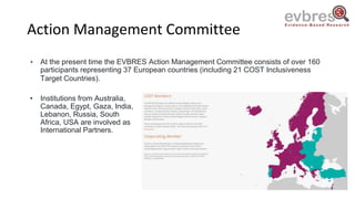 Action Management Committee
• At the present time the EVBRES Action Management Committee consists of over 160
participants representing 37 European countries (including 21 COST Inclusiveness
Target Countries).
• Institutions from Australia,
Canada, Egypt, Gaza, India,
Lebanon, Russia, South
Africa, USA are involved as
International Partners.
 