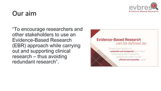 Our aim
“To encourage researchers and
other stakeholders to use an
Evidence-Based Research
(EBR) approach while carrying
out and supporting clinical
research – thus avoiding
redundant research”.
 
