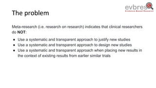 The problem
Meta-research (i.e. research on research) indicates that clinical researchers
do NOT:
● Use a systematic and transparent approach to justify new studies
● Use a systematic and transparent approach to design new studies
● Use a systematic and transparent approach when placing new results in
the context of existing results from earlier similar trials
 