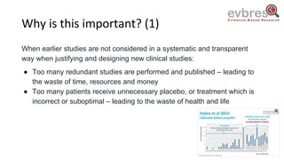 Why is this important? (1)
When earlier studies are not considered in a systematic and transparent
way when justifying and designing new clinical studies:
● Too many redundant studies are performed and published – leading to
the waste of time, resources and money
● Too many patients receive unnecessary placebo, or treatment which is
incorrect or suboptimal – leading to the waste of health and life
 