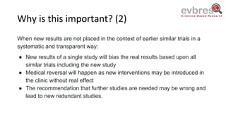 Why is this important? (2)
When new results are not placed in the context of earlier similar trials in a
systematic and transparent way:
● New results of a single study will bias the real results based upon all
similar trials including the new study
● Medical reversal will happen as new interventions may be introduced in
the clinic without real effect
● The recommendation that further studies are needed may be wrong and
lead to new redundant studies.
 