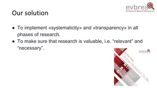 Our solution
● To implement «systematicity» and «transparency» in all
phases of research.
● To make sure that research is valuable, i.e. “relevant” and
“necessary”.
 