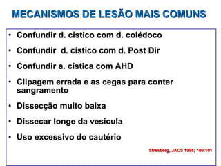 MECANISMOS DE LESÃO MAIS COMUNS Confundir d. cístico com d. colédoco Confundir  d. cístico com d. Post Dir Confundir a. cística com AHD Clipagem errada e as cegas para conter sangramento Dissecção muito baixa Dissecar longe da vesícula Uso excessivo do cautério Strasberg, JACS 1995; 180:101   